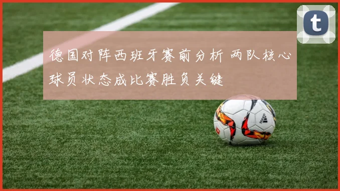 德国对阵西班牙赛前分析 两队核心球员状态成比赛胜负关键