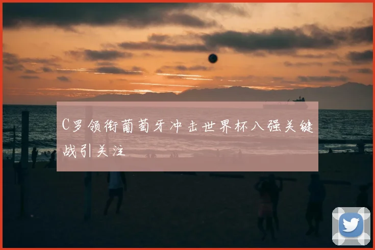 C罗领衔葡萄牙冲击世界杯八强关键战引关注