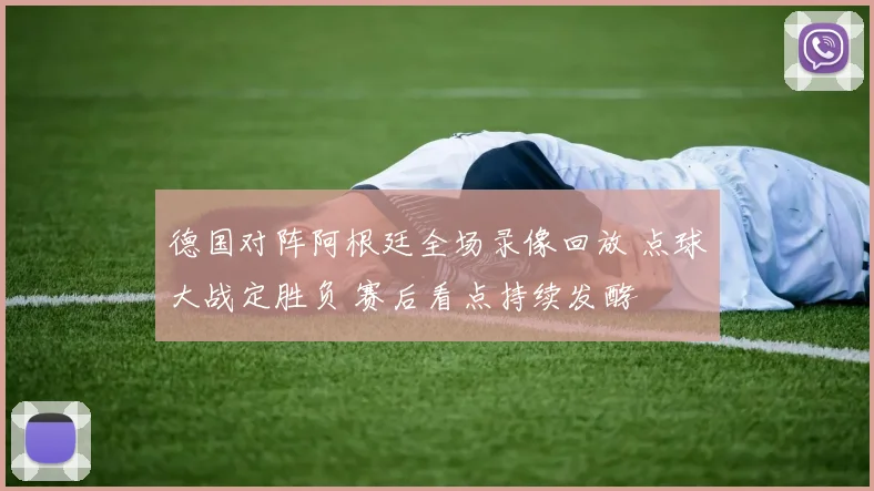 德国对阵阿根廷全场录像回放 点球大战定胜负 赛后看点持续发酵