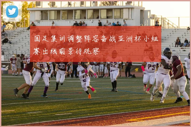 国足集训调整阵容备战亚洲杯小组赛出线前景待观察