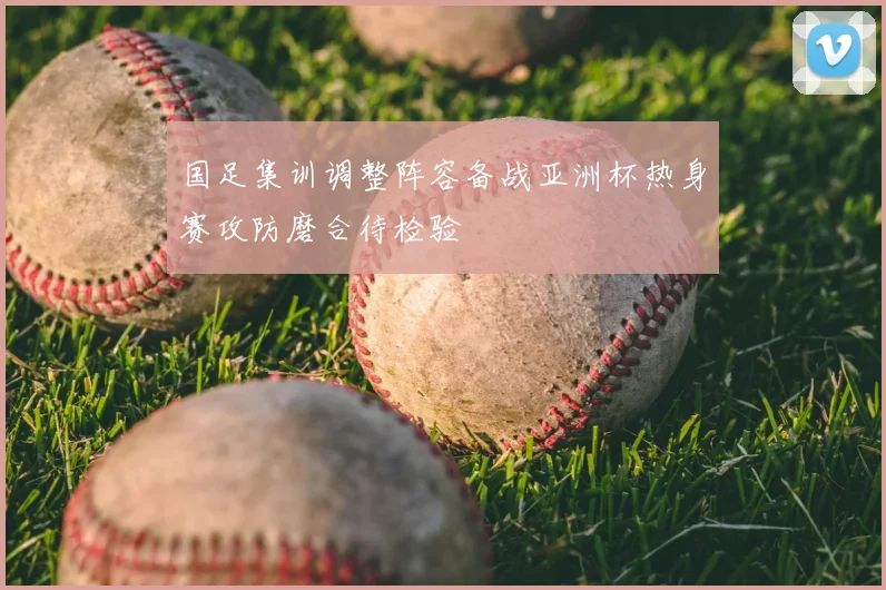 国足集训调整阵容备战亚洲杯热身赛攻防磨合待检验