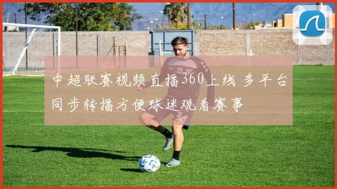 中超联赛视频直播360上线 多平台同步转播方便球迷观看赛事