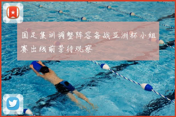 国足集训调整阵容备战亚洲杯小组赛出线前景待观察